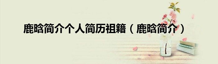 鹿晗简介个人简历祖籍（鹿晗简介）